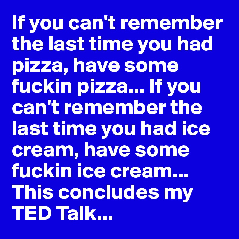 If you can't remember the last time you had pizza, have some fuckin pizza... If you can't remember the last time you had ice cream, have some fuckin ice cream... This concludes my TED Talk...