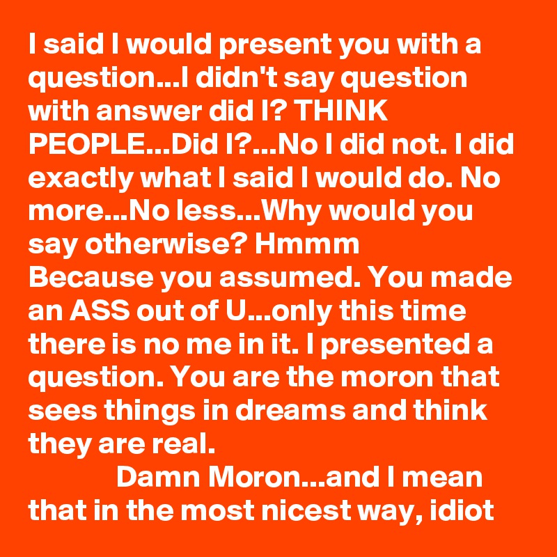 I said I would present you with a question...I didn't say question with answer did I? THINK PEOPLE...Did I?...No I did not. I did exactly what I said I would do. No more...No less...Why would you say otherwise? Hmmm
Because you assumed. You made an ASS out of U...only this time there is no me in it. I presented a question. You are the moron that sees things in dreams and think they are real. 
              Damn Moron...and I mean that in the most nicest way, idiot
