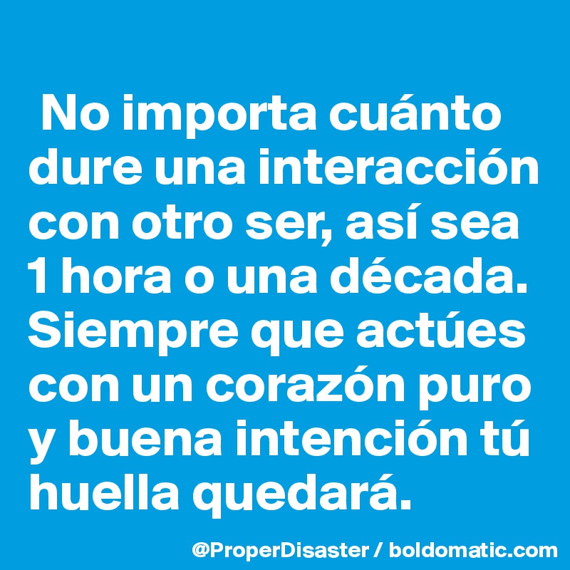 
 No importa cuánto dure una interacción con otro ser, así sea 1 hora o una década. Siempre que actúes con un corazón puro y buena intención tú huella quedará. 
