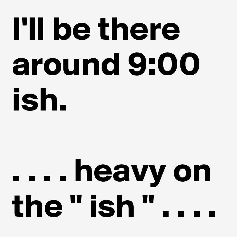 I'll be there around 9:00 ish.

. . . . heavy on the " ish " . . . .