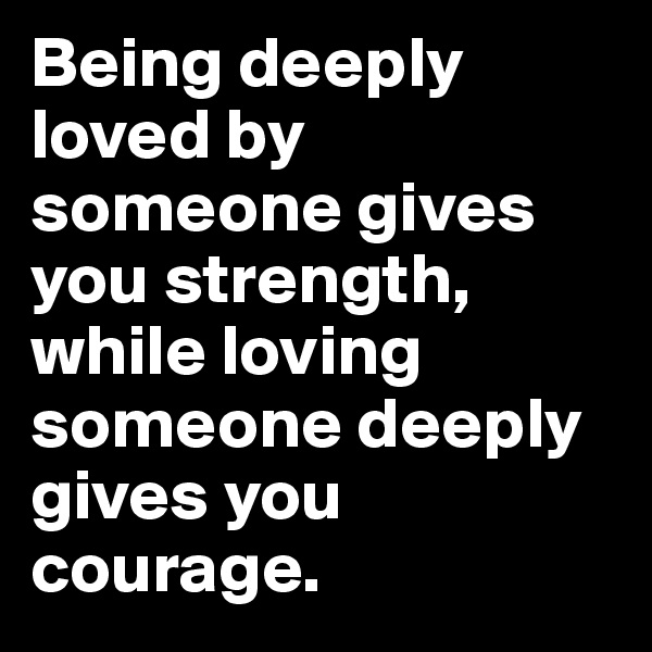 Being deeply loved by someone gives you strength, while loving someone deeply gives you courage. 