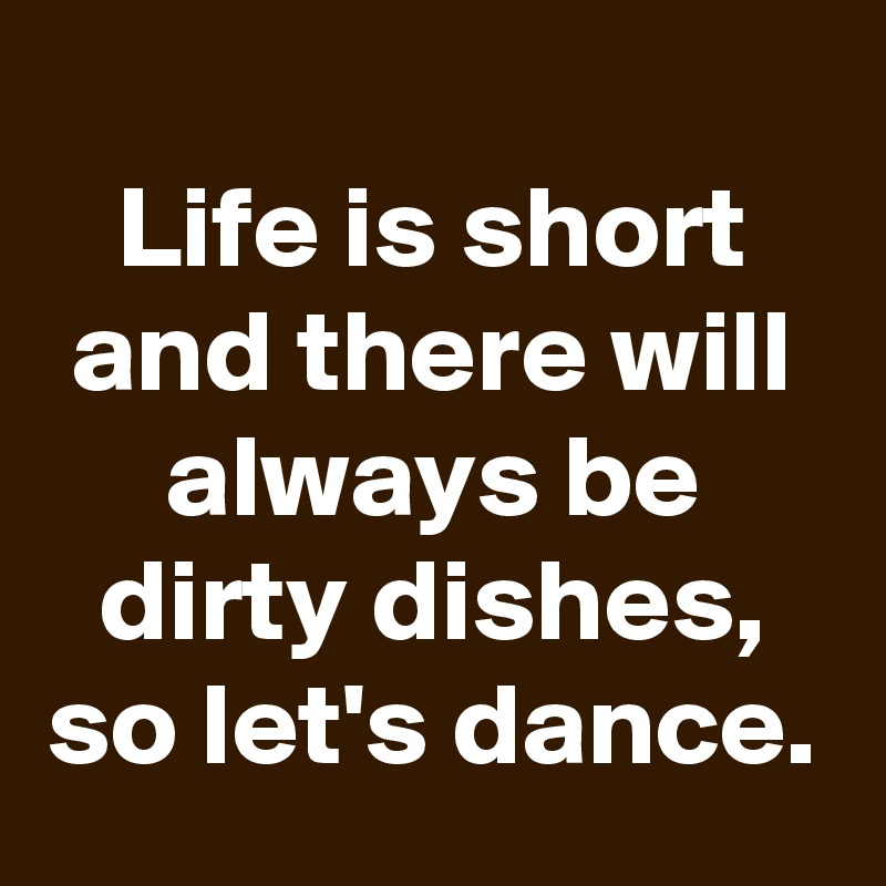 
Life is short and there will always be dirty dishes, so let's dance.