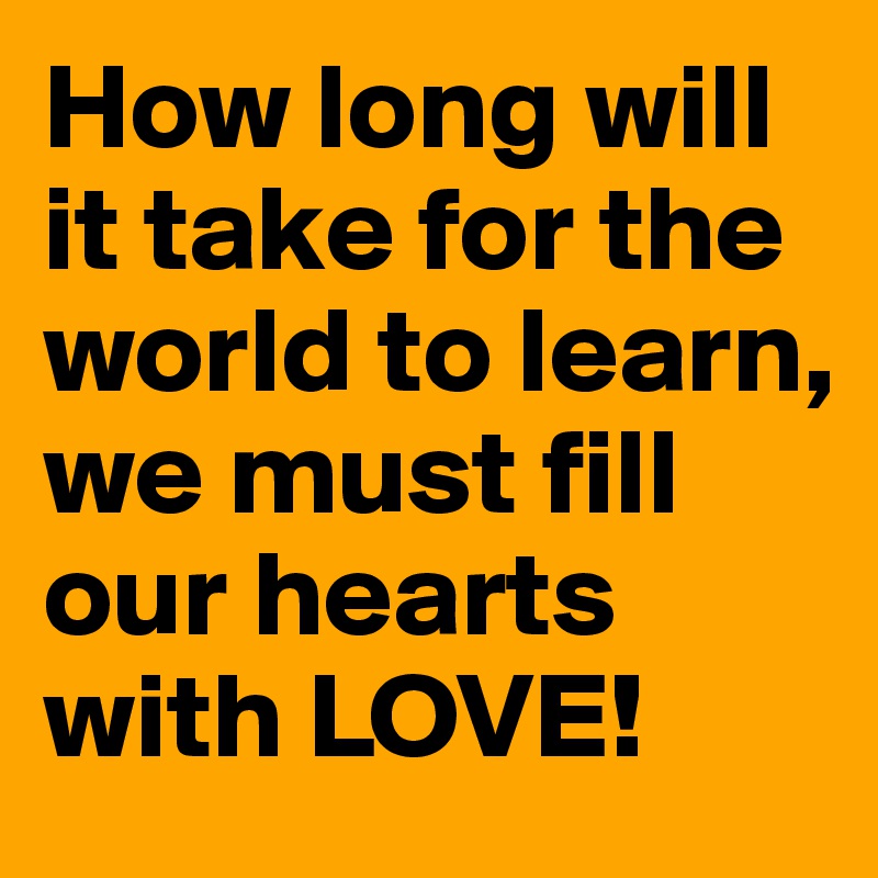 How long will it take for the world to learn, we must fill our hearts with LOVE! 