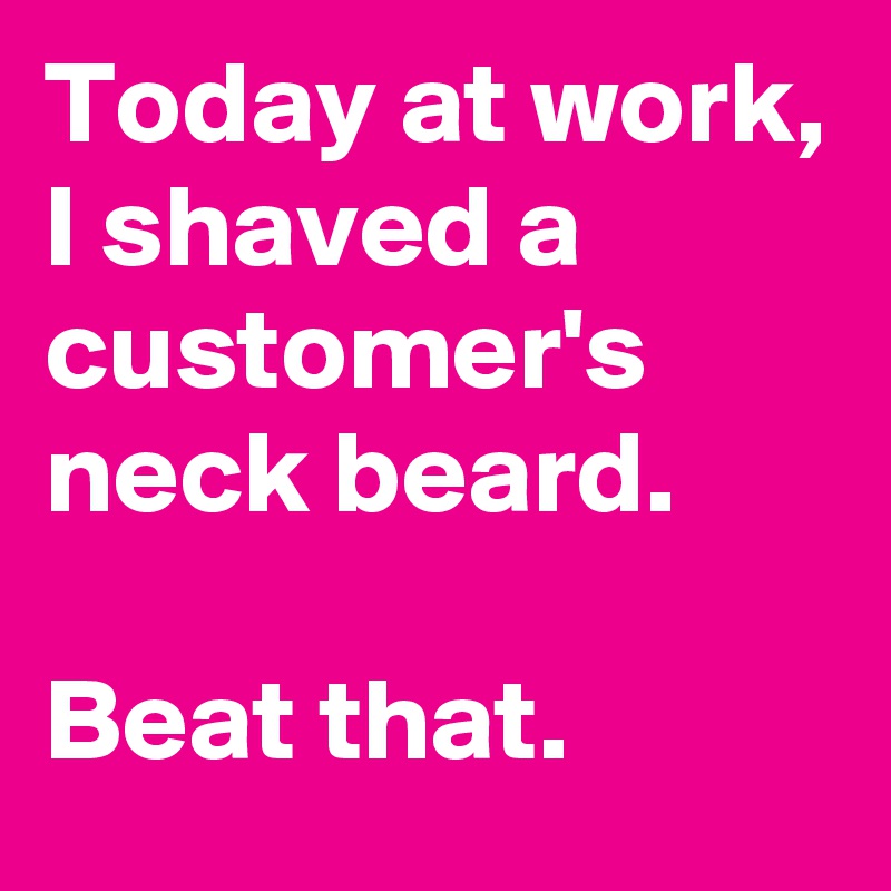 Today at work, I shaved a customer's neck beard. 

Beat that. 