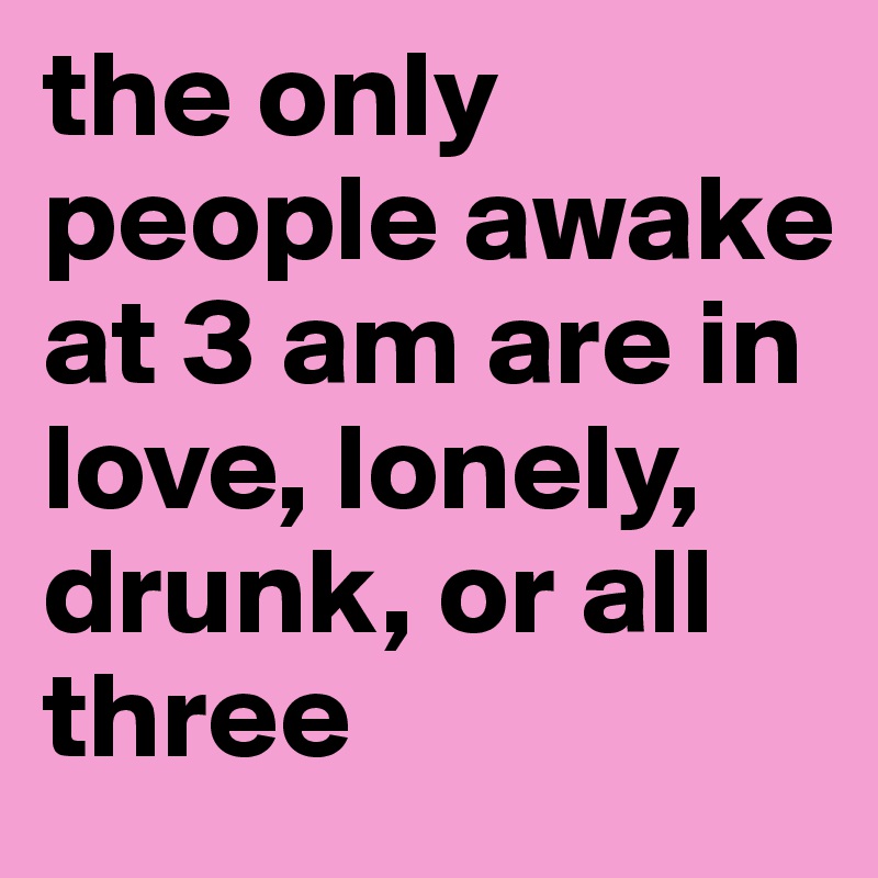 the only people awake at 3 am are in love, lonely, drunk, or all three