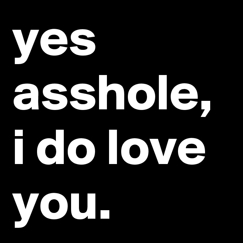 yes asshole,
i do love you.