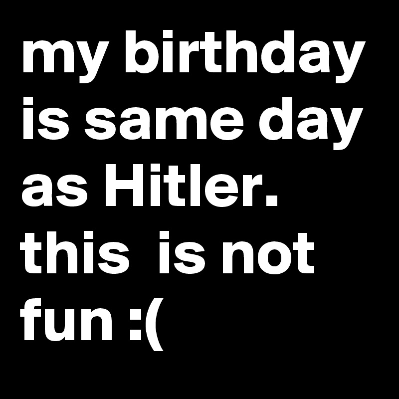 my birthday is same day as Hitler. this  is not fun :(