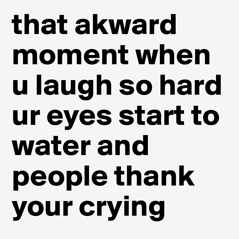 that akward moment when u laugh so hard ur eyes start to water and people thank your crying