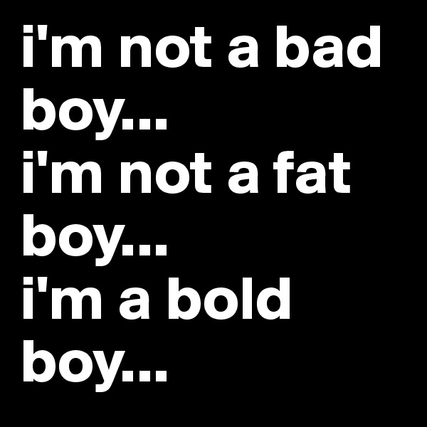 i'm not a bad boy...
i'm not a fat boy...
i'm a bold boy...