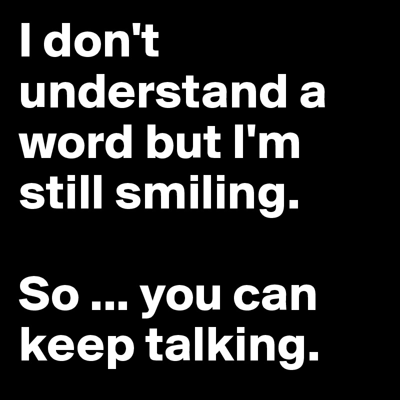 I don't understand a word but I'm still smiling. 

So ... you can keep talking. 