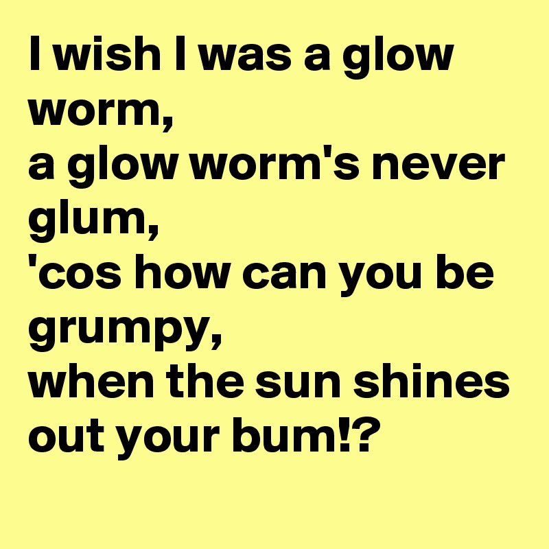 I wish I was a glow worm,
a glow worm's never glum,
'cos how can you be grumpy,
when the sun shines out your bum!?