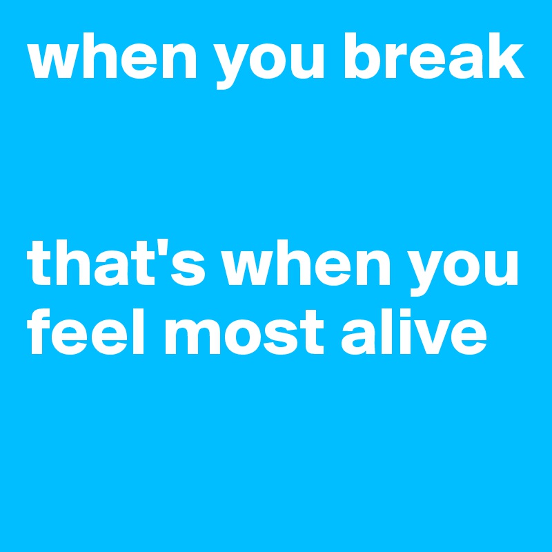 when you break


that's when you feel most alive

