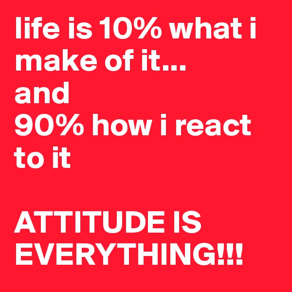 life is 10% what i make of it...
and
90% how i react to it

ATTITUDE IS EVERYTHING!!!