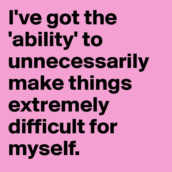 I've got the 'ability' to unnecessarily make things extremely difficult for myself.