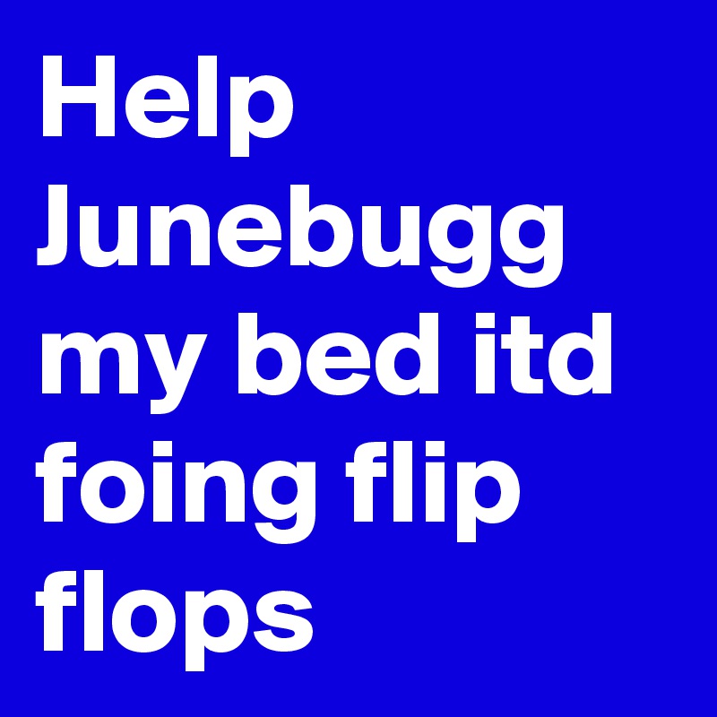 Help Junebugg my bed itd foing flip flops