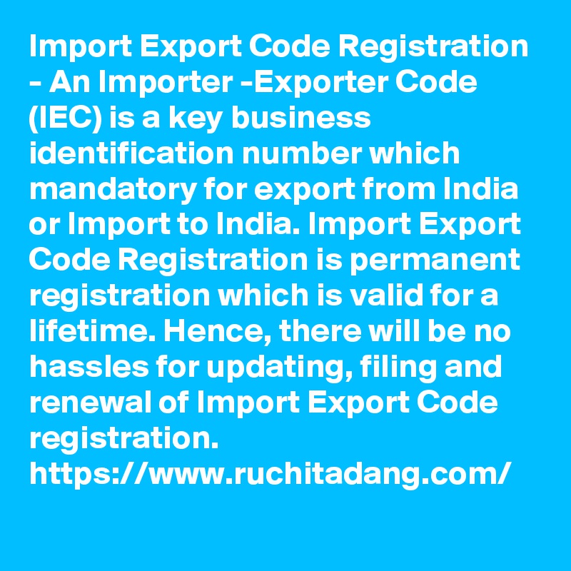 Import Export Code Registration - An Importer -Exporter Code (IEC) is a key business identification number which mandatory for export from India or Import to India. Import Export Code Registration is permanent registration which is valid for a lifetime. Hence, there will be no hassles for updating, filing and renewal of Import Export Code registration.
https://www.ruchitadang.com/