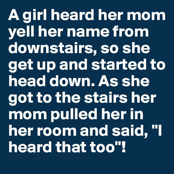 A girl heard her mom yell her name from downstairs, so she get up and started to head down. As she got to the stairs her mom pulled her in her room and said, "I heard that too"!