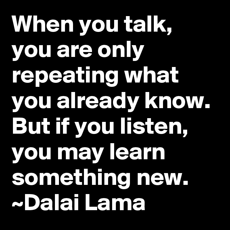 When you talk, you are only repeating what you already know.  But if you listen, you may learn something new.
~Dalai Lama