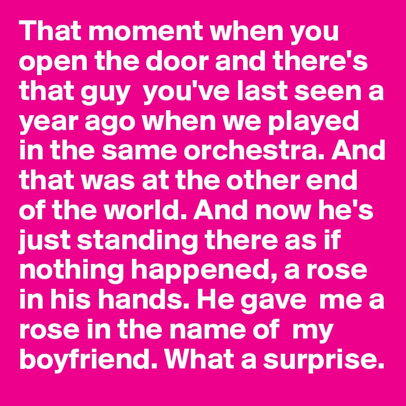 That moment when you open the door and there's that guy  you've last seen a year ago when we played in the same orchestra. And that was at the other end of the world. And now he's just standing there as if nothing happened, a rose in his hands. He gave  me a rose in the name of  my boyfriend. What a surprise.  