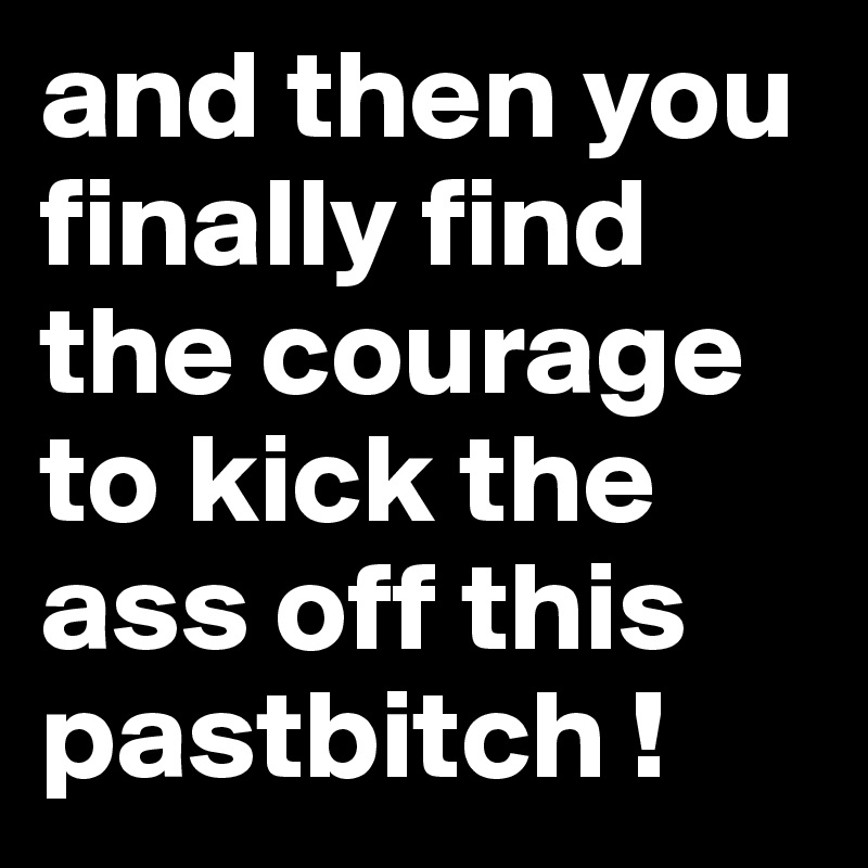 and then you finally find the courage to kick the ass off this pastbitch !