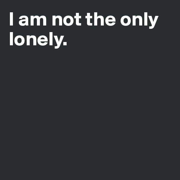 I am not the only lonely.





