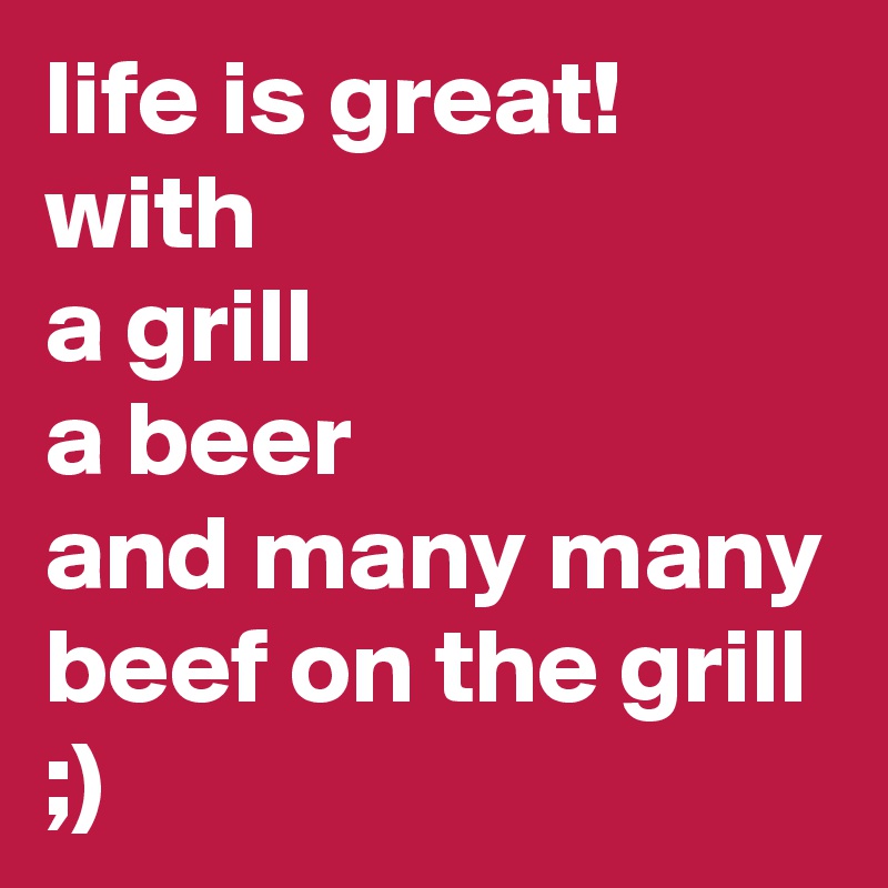 life is great!  with 
a grill
a beer
and many many beef on the grill
;) 