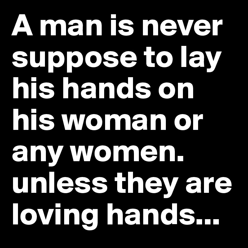 A man is never suppose to lay his hands on his woman or any women. unless they are loving hands...