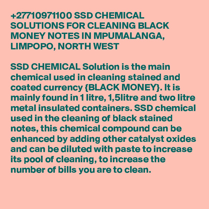 +27710971100 SSD CHEMICAL SOLUTIONS FOR CLEANING BLACK MONEY NOTES IN MPUMALANGA, LIMPOPO, NORTH WEST 
	
SSD CHEMICAL Solution is the main chemical used in cleaning stained and coated currency {BLACK MONEY}. It is mainly found in 1 litre, 1,5litre and two litre metal insulated containers. SSD chemical used in the cleaning of black stained notes, this chemical compound can be enhanced by adding other catalyst oxides and can be diluted with paste to increase its pool of cleaning, to increase the number of bills you are to clean.
