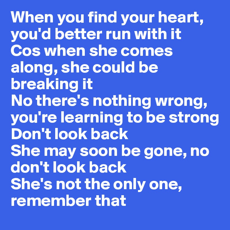 When you find your heart, you'd better run with it
Cos when she comes along, she could be breaking it
No there's nothing wrong, you're learning to be strong
Don't look back
She may soon be gone, no don't look back
She's not the only one, remember that