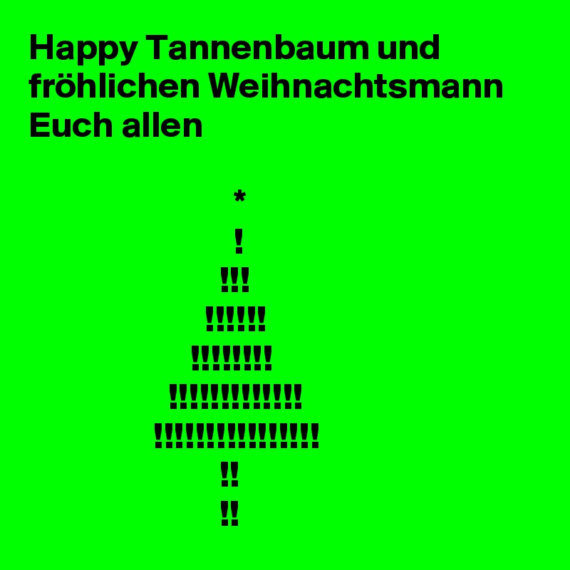 Happy Tannenbaum und fröhlichen Weihnachtsmann Euch allen

                            *
                            !
                          !!!
                        !!!!!!
                      !!!!!!!!
                   !!!!!!!!!!!!!
                 !!!!!!!!!!!!!!!!
                          !!
                          !!