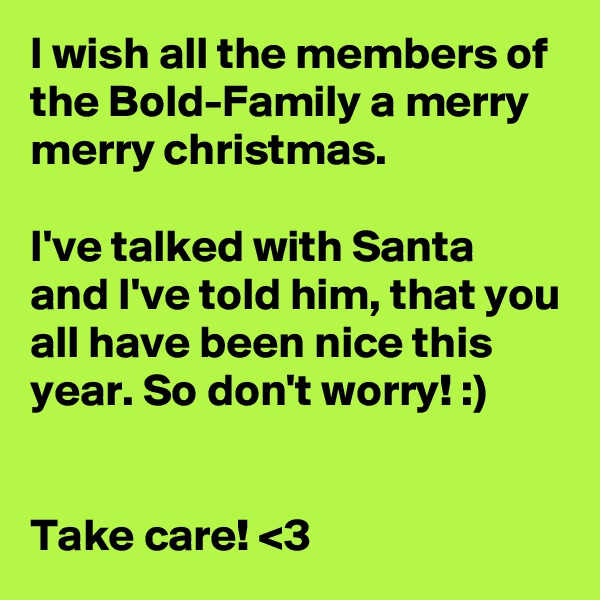 I wish all the members of the Bold-Family a merry merry christmas.

I've talked with Santa and I've told him, that you all have been nice this year. So don't worry! :)


Take care! <3