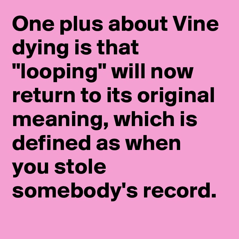 One plus about Vine dying is that "looping" will now return to its original meaning, which is defined as when you stole somebody's record.