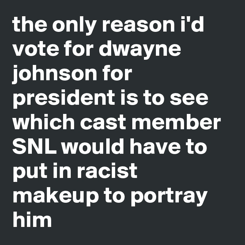 the only reason i'd vote for dwayne johnson for president is to see which cast member SNL would have to put in racist makeup to portray him