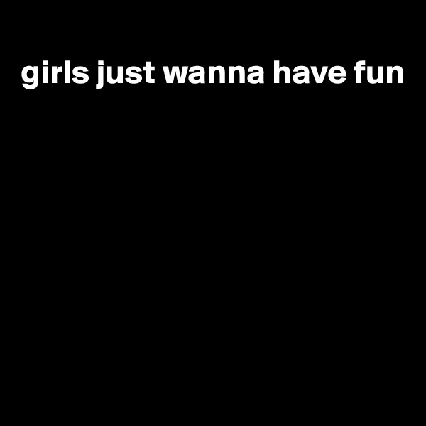 
girls just wanna have fun









