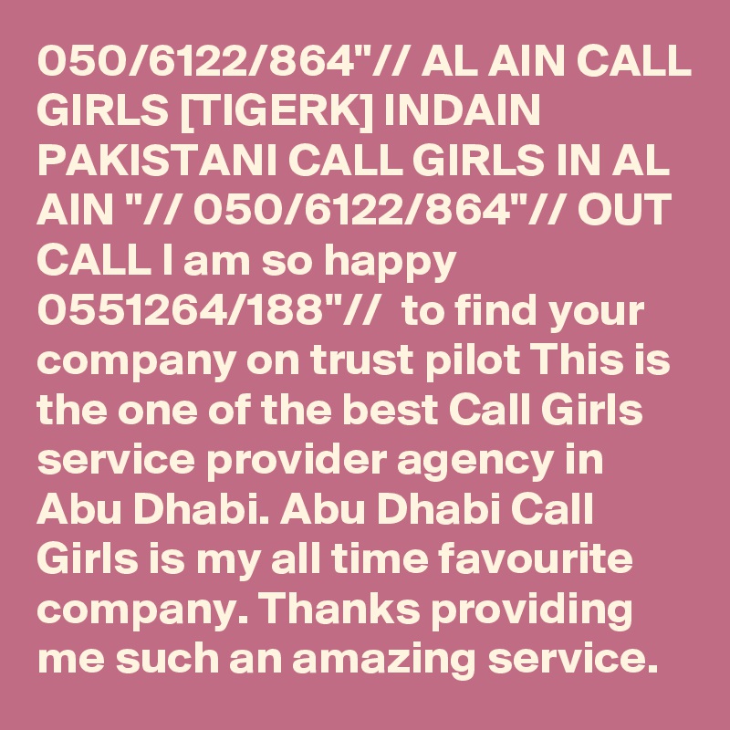 050/6122/864"// AL AIN CALL GIRLS [TIGERK] INDAIN PAKISTANI CALL GIRLS IN AL AIN "// 050/6122/864"// OUT CALL I am so happy 0551264/188"//  to find your company on trust pilot This is the one of the best Call Girls service provider agency in Abu Dhabi. Abu Dhabi Call Girls is my all time favourite company. Thanks providing me such an amazing service.