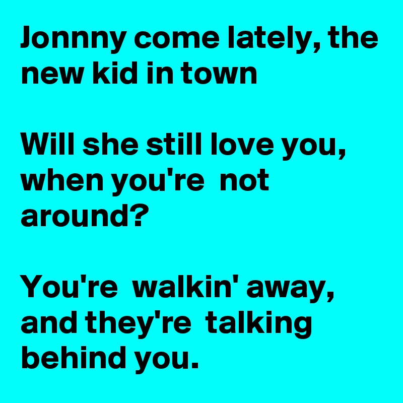 Jonnny come lately, the new kid in town

Will she still love you, when you're  not around?

You're  walkin' away, and they're  talking behind you.