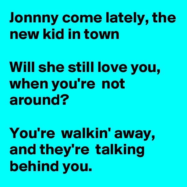 Jonnny come lately, the new kid in town

Will she still love you, when you're  not around?

You're  walkin' away, and they're  talking behind you.