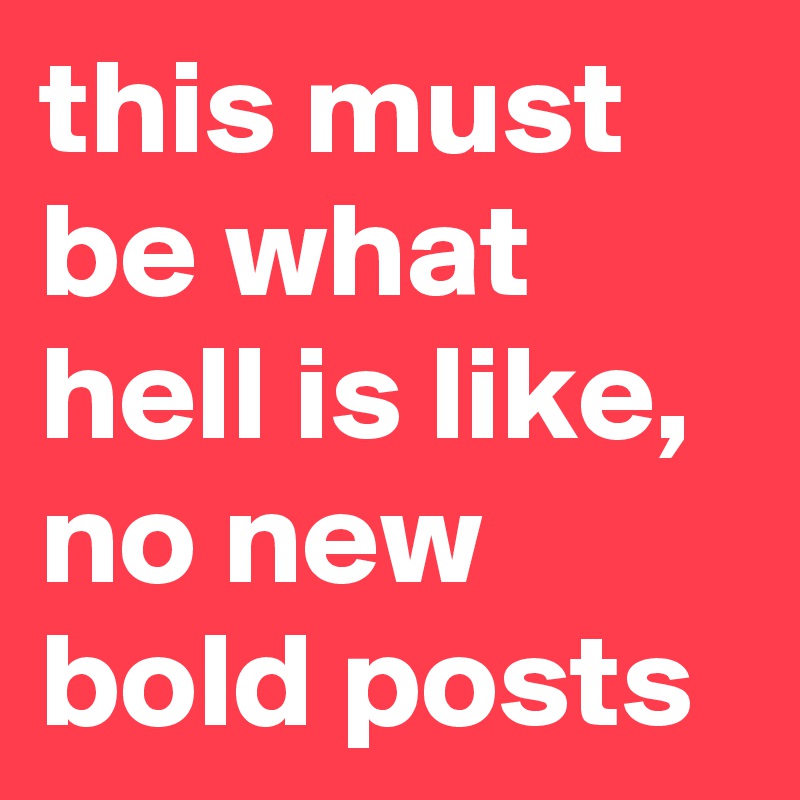 this must be what hell is like, no new bold posts