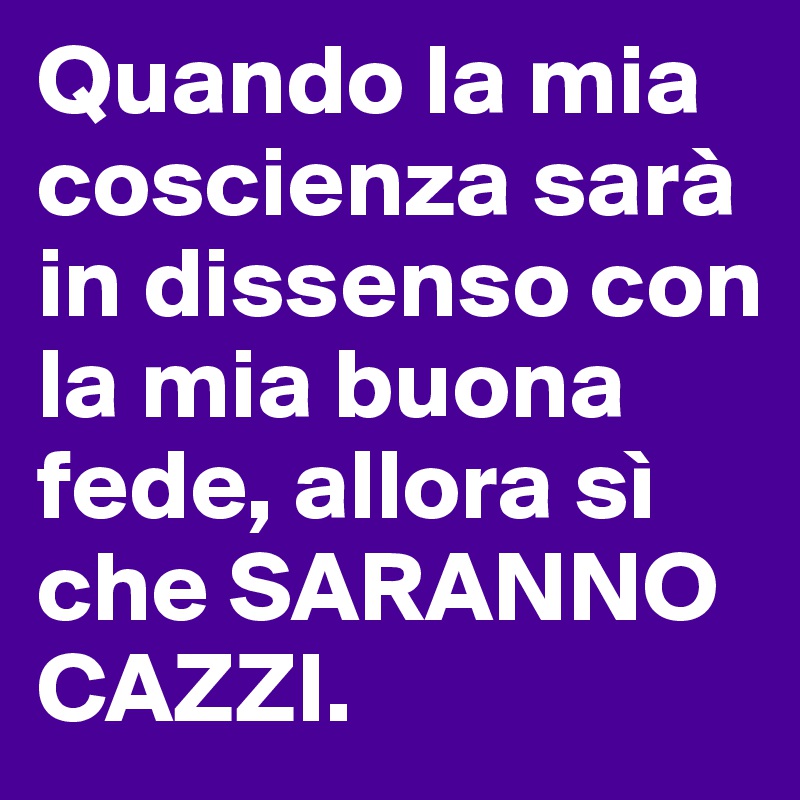 Quando la mia coscienza sarà in dissenso con la mia buona fede, allora sì che SARANNO CAZZI.