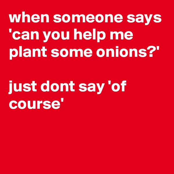 when someone says 'can you help me plant some onions?'

just dont say 'of course' 

