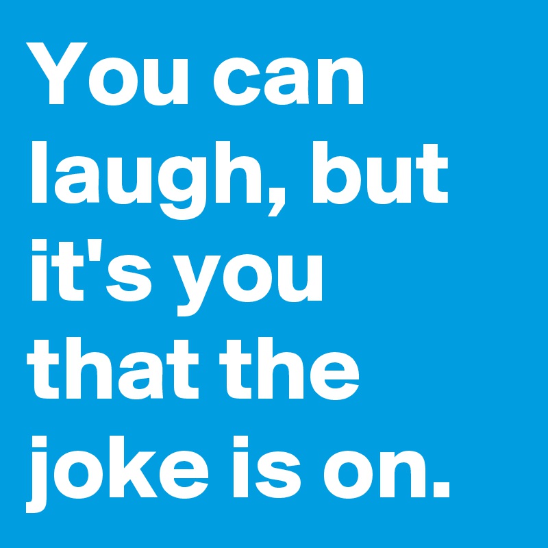 You can laugh, but it's you that the joke is on.