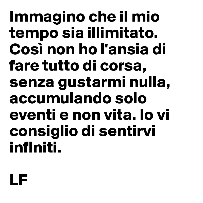 Immagino che il mio tempo sia illimitato. Così non ho l'ansia di fare tutto di corsa, senza gustarmi nulla, accumulando solo eventi e non vita. Io vi consiglio di sentirvi infiniti.

LF