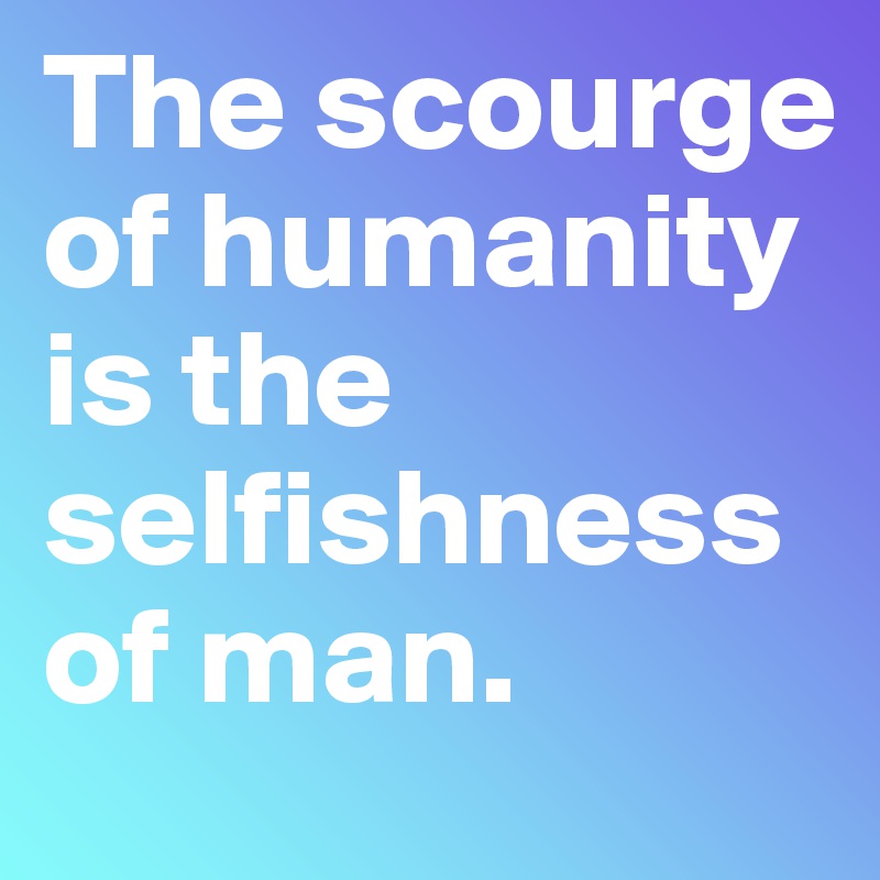 The scourge of humanity is the selfishness of man.