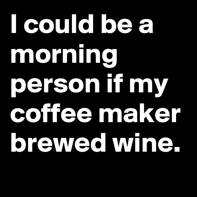 I could be a morning person if my coffee maker brewed wine. 