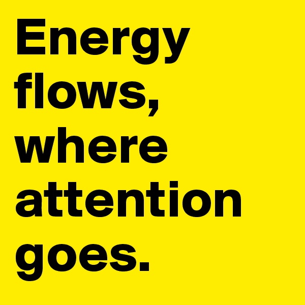 Energy flows, where 
attention goes.