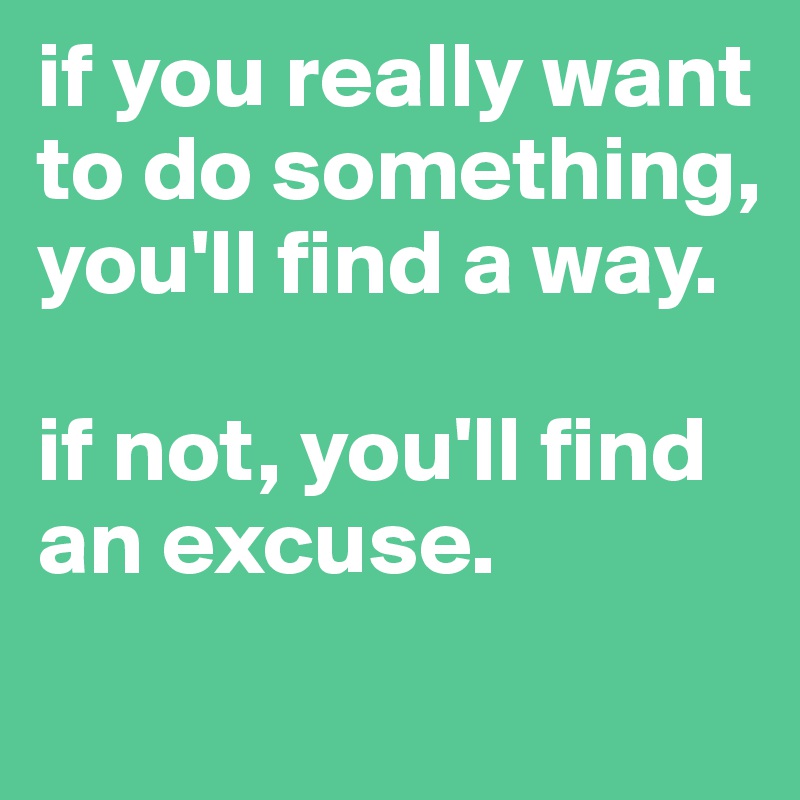 if you really want to do something, you'll find a way. 

if not, you'll find an excuse. 
