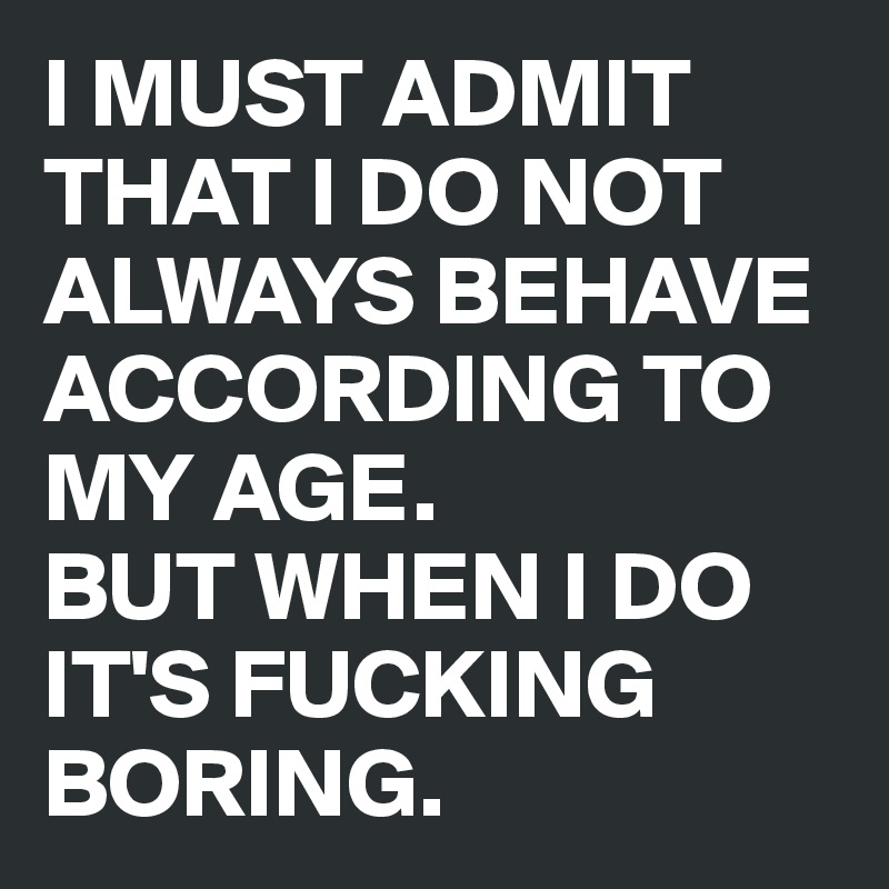 I MUST ADMIT THAT I DO NOT ALWAYS BEHAVE ACCORDING TO MY AGE. 
BUT WHEN I DO IT'S FUCKING BORING.