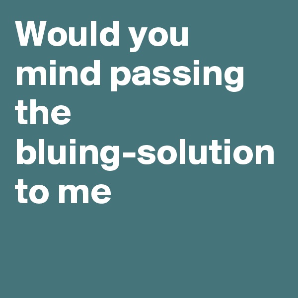 Would you mind passing the bluing-solution to me