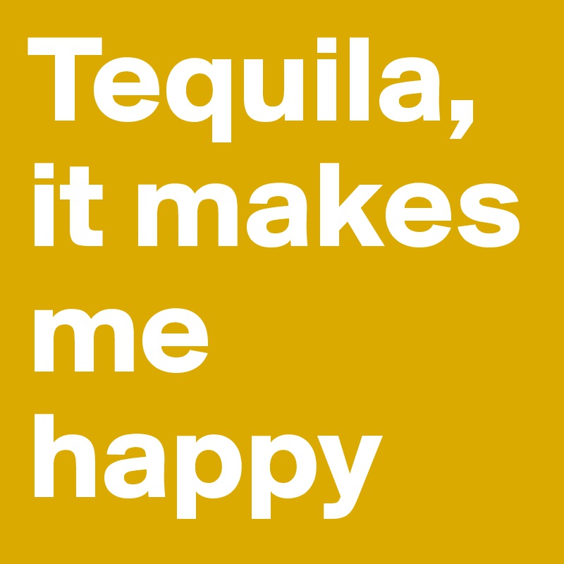 Tequila, it makes me happy
