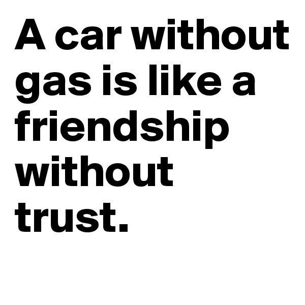 A car without gas is like a friendship without trust.